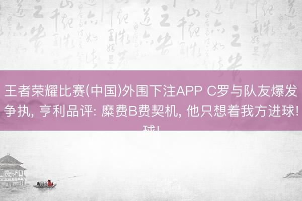 王者荣耀比赛(中国)外围下注APP C罗与队友爆发争执， 亨利品评: 糜费B费契机， 他只想着我方进球!