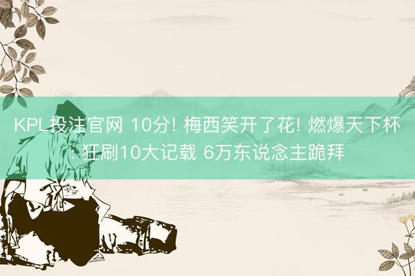 KPL投注官网 10分! 梅西笑开了花! 燃爆天下杯: 狂刷10大记载 6万东说念主跪拜