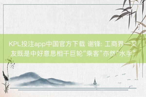 KPL投注app中国官方下载 谢锋: 工商界一又友既是中好意思相干巨轮“乘客”亦然“水手”