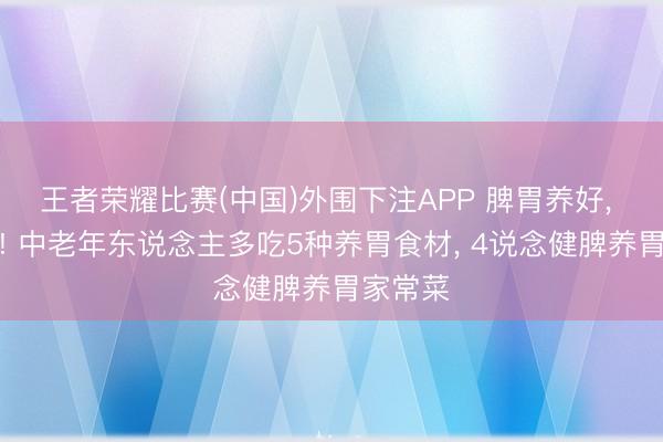 王者荣耀比赛(中国)外围下注APP 脾胃养好， 少生病! 中老年东说念主多吃5种养胃食材， 4说念健脾养胃家常菜