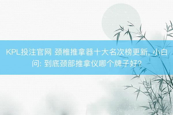 KPL投注官网 颈椎推拿器十大名次榜更新， 小白问: 到底颈部推拿仪哪个牌子好?